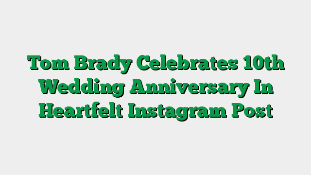 Tom Brady Celebrates 10th Wedding Anniversary In Heartfelt Instagram Post