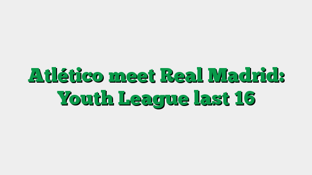 Atlético meet Real Madrid: Youth League last 16