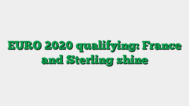 EURO 2020 qualifying: France and Sterling shine