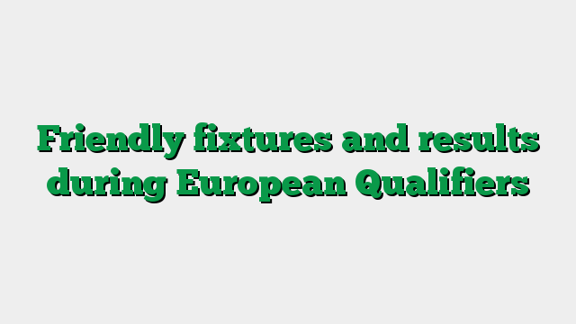 Friendly fixtures and results during European Qualifiers