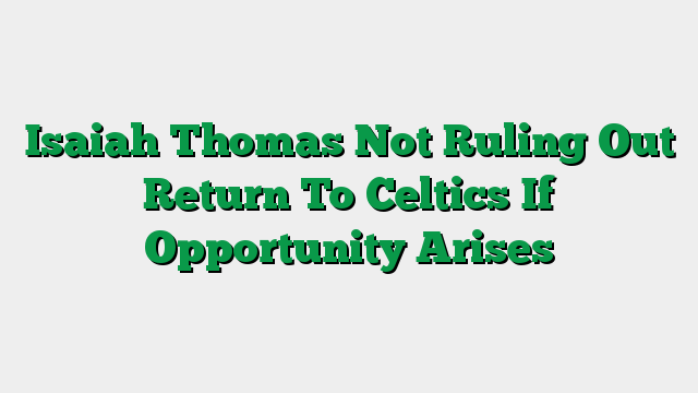 Isaiah Thomas Not Ruling Out Return To Celtics If Opportunity Arises