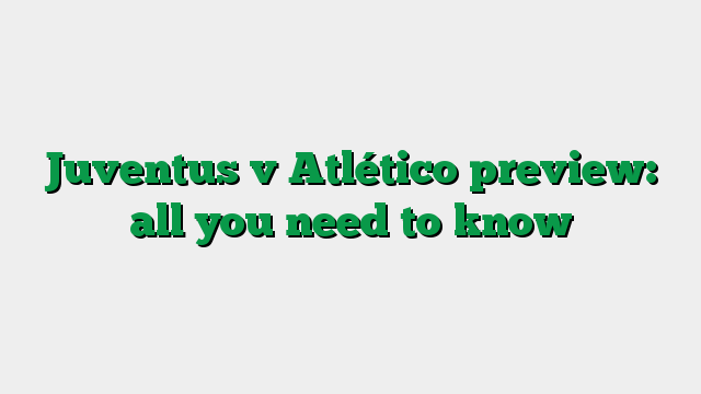 Juventus v Atlético preview: all you need to know