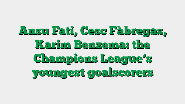 Ansu Fati, Cesc Fàbregas, Karim Benzema: the Champions League’s youngest goalscorers