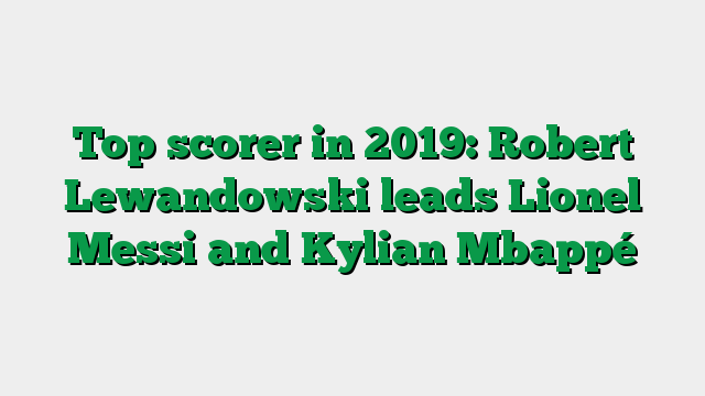 Top scorer in 2019: Robert Lewandowski leads Lionel Messi and Kylian Mbappé